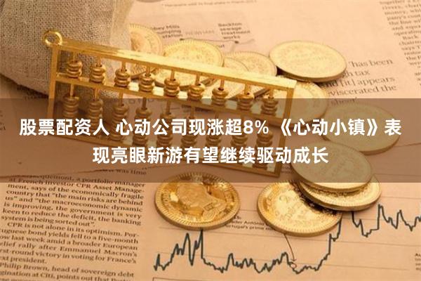 股票配资人 心动公司现涨超8% 《心动小镇》表现亮眼新游有望继续驱动成长