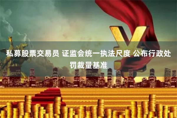 私募股票交易员 证监会统一执法尺度 公布行政处罚裁量基准