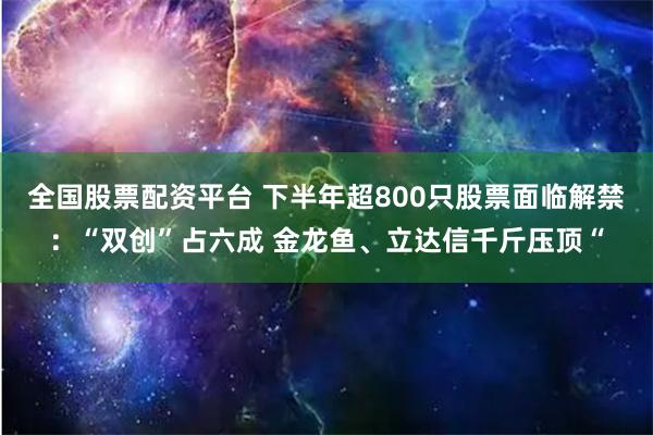 全国股票配资平台 下半年超800只股票面临解禁：“双创”占六成 金龙鱼、立达信千斤压顶“