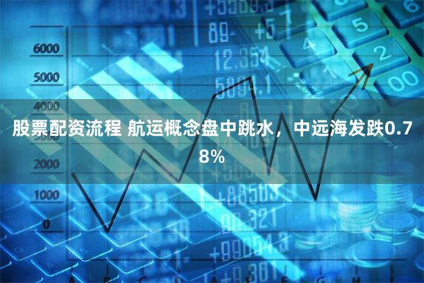 股票配资流程 航运概念盘中跳水，中远海发跌0.78%