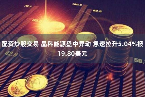 配资炒股交易 晶科能源盘中异动 急速拉升5.04%报19.80美元