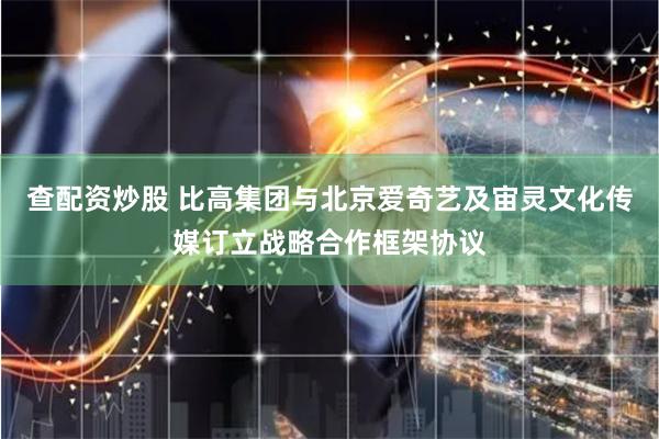 查配资炒股 比高集团与北京爱奇艺及宙灵文化传媒订立战略合作框架协议