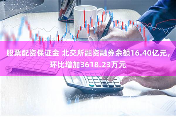 股票配资保证金 北交所融资融券余额16.40亿元，环比增加3618.23万元