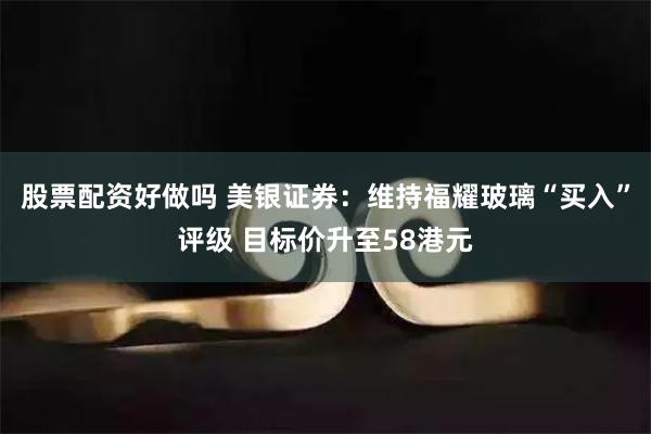 股票配资好做吗 美银证券：维持福耀玻璃“买入”评级 目标价升至58港元