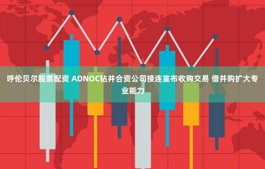 呼伦贝尔股票配资 ADNOC钻井合资公司接连宣布收购交易 借并购扩大专业能力