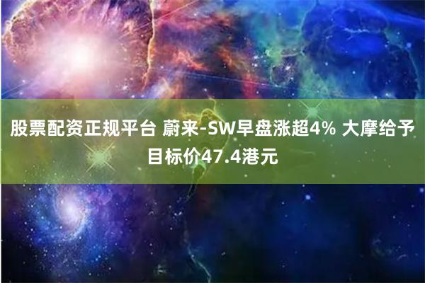 股票配资正规平台 蔚来-SW早盘涨超4% 大摩给予目标价47.4港元