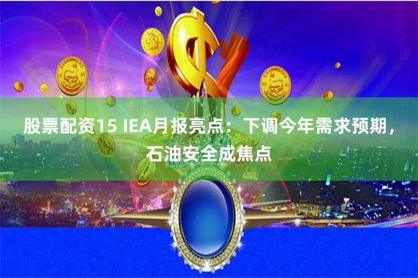 股票配资15 IEA月报亮点：下调今年需求预期，石油安全成焦点