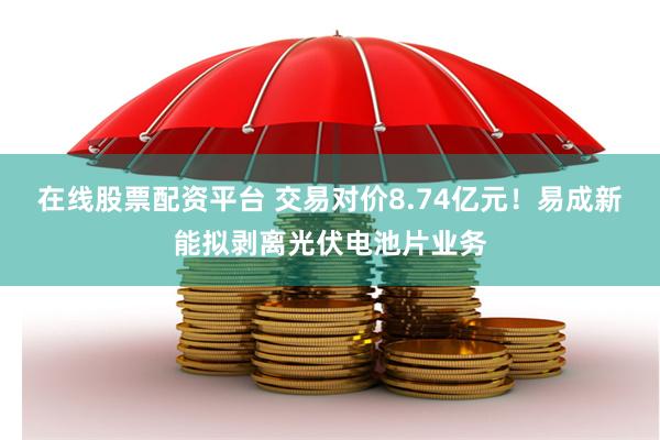 在线股票配资平台 交易对价8.74亿元！易成新能拟剥离光伏电池片业务