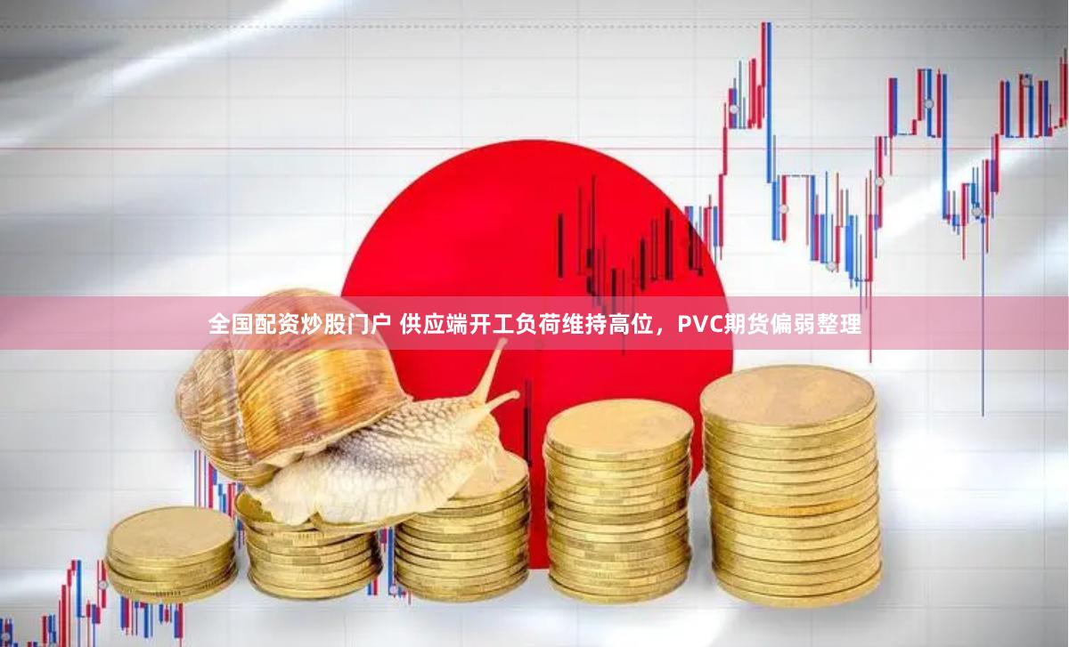 全国配资炒股门户 供应端开工负荷维持高位，PVC期货偏弱整理