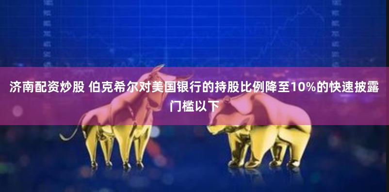 济南配资炒股 伯克希尔对美国银行的持股比例降至10%的快速披露门槛以下