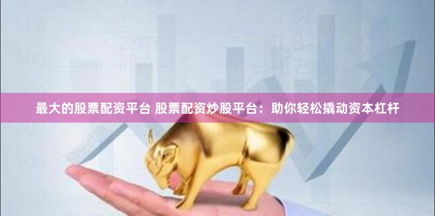 最大的股票配资平台 股票配资炒股平台：助你轻松撬动资本杠杆