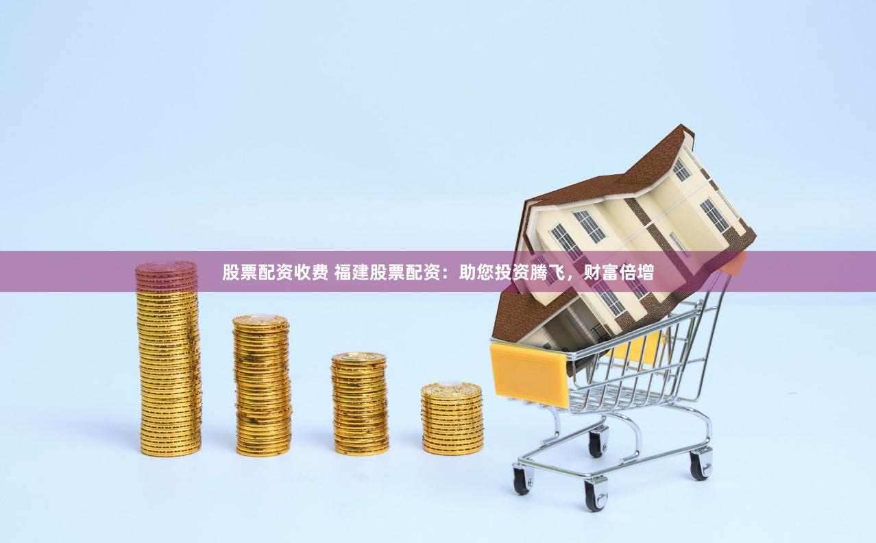 股票配资收费 福建股票配资：助您投资腾飞，财富倍增