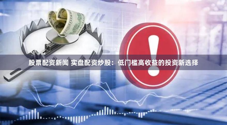 股票配资新闻 实盘配资炒股：低门槛高收益的投资新选择